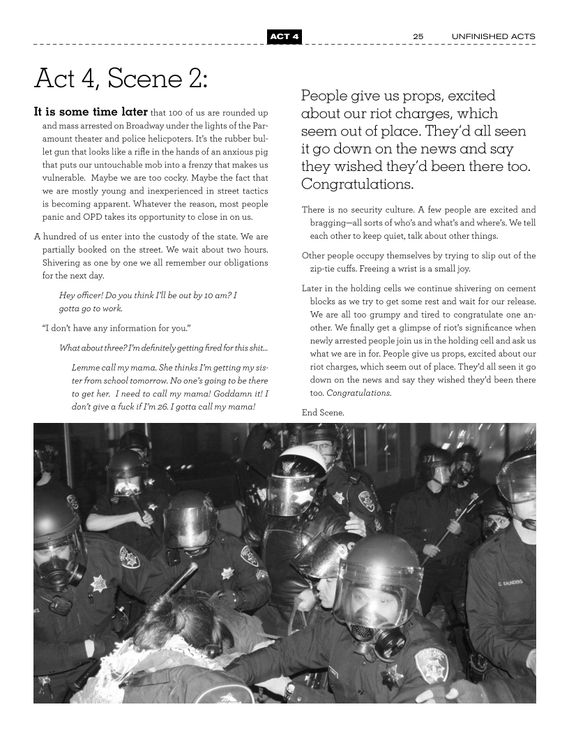  

Act 4, Scene 2:

It is some time later that 100 of us are rounded up
‘and mass arrested on Broadway under the lights of the Par~
amount theater and police helicpoters. It’s the rubber bul
let gun that looks like a rifle in the hands of an anxious pig
that puts our untouchable mob into a frenzy that makes us,
vulnerable, Maybe we are too cocky. Maybe the fact that
wwe are mostly young and inexperienced in street tactics
is becoming apparent. Whatever the reason, most people
panic and OPD takes its opportunity to close in on us.

A hundred of us enter into the custody of the state. We are
partially booked on the street. We wait about two hours,
Shivering as one by one we all remember our obligations
for the next day.

Hey officer! Do you think I'll be out by 10 am? I
gotta go to work.

“I don’t have any information for you.”
What about three? I'm definitely getting fred fortis sit.

Lemme call my mama. Ske thinks I'm getting my sis
ter from school tomorrow. No one’s going tobe there
to get her. need to call my mama! Goddamn it!
don't give a fuck i'm 26. Egotta call my mama!

or] 25

 

UNFINISHED ACTS

 

People give us props, excited
about our riot charges, which
seem out of place. They'd all seen
it go down on the news and say
they wished they'd been there too.
Congratulations.

There is no security culture, A few people are excited and
bragging—all sorts of who's and what's and where's. We tell
each other to keep quiet, talk about other things.

Other people occupy themselves by trying to slip out of the
zipttie cuffs. Freeing a wrist is a small joy.

Later in the holding cells we continue shivering on cement
blocks as we try to get some rest and wait for our release,
We are all too grumpy and tired to congratulate one an:
other. We finally get a glimpse of riot’s significance when
newly arrested people join us in the holding cell and ask us
what we are in for. People give us props, excited about our
riot charges, which seem out of place. They'd all seen it go
down on the news and say they wished they'd been there
too. Congratulations.

End Scene,

 
